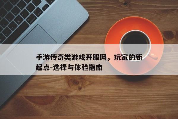 手游传奇类游戏开服网，玩家的新起点-选择与体验指南