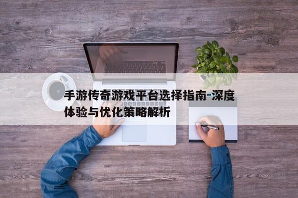 手游传奇游戏平台选择指南-深度体验与优化策略解析